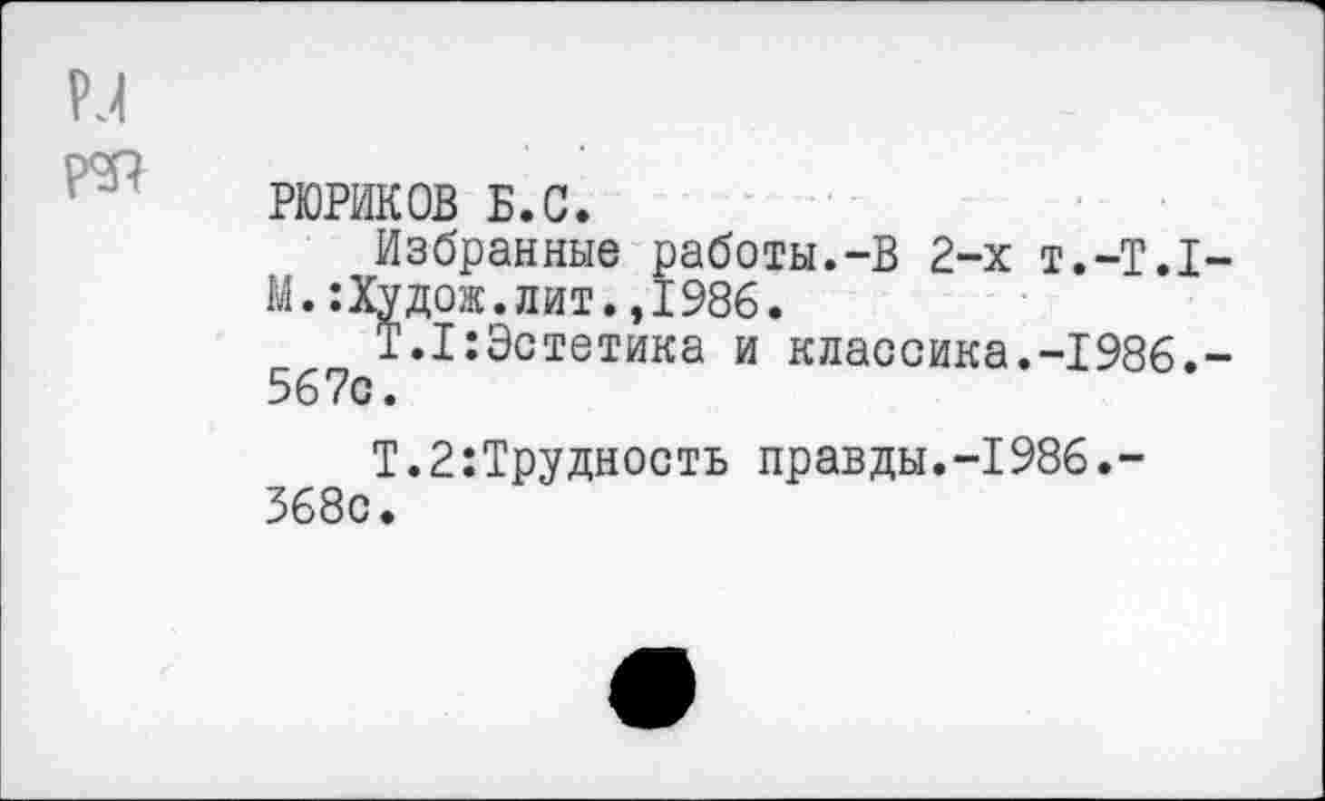 ﻿РЮРИКОВ Б.С.
Избранные работы.-В 2-х Т.-Т.1 М.:Худож.лит.,1986.
Т.1:Эстетика и классика.-1986. 567с.
Т.2:Трудность правды.-1986.-368с.